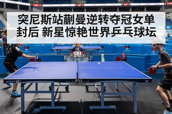 突尼斯站蒯曼逆转夺冠女单封后 新星惊艳世界乒乓球坛