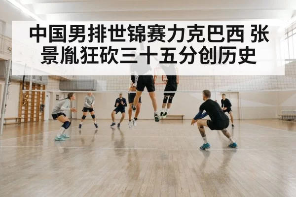 中国男排世锦赛力克巴西 张景胤狂砍三十五分创历史